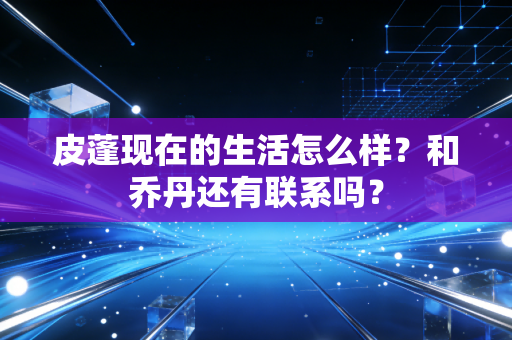 皮蓬现在的生活怎么样？和乔丹还有联系吗？