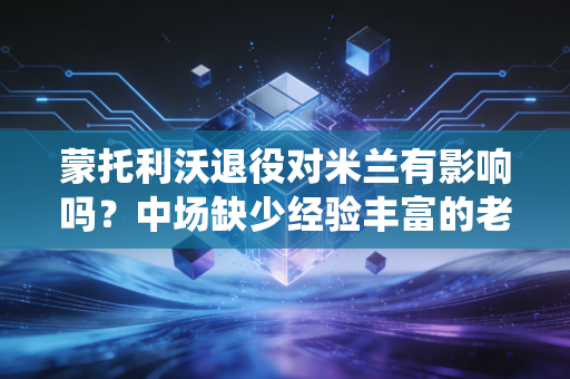 蒙托利沃退役对米兰有影响吗？中场缺少经验丰富的老将