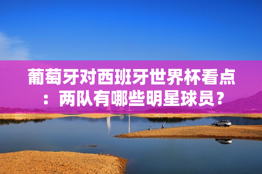 葡萄牙对西班牙世界杯看点：两队有哪些明星球员？