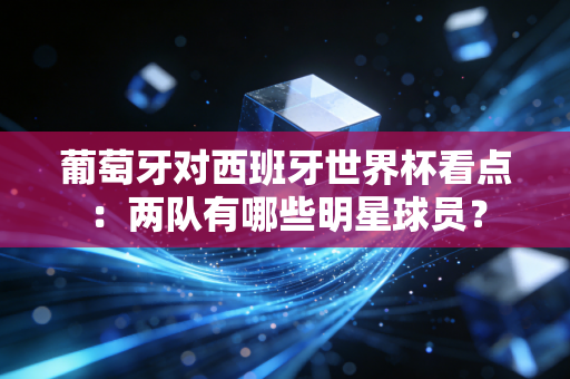 葡萄牙对西班牙世界杯看点：两队有哪些明星球员？