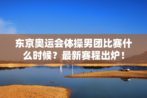 东京奥运会体操男团比赛什么时候？最新赛程出炉！