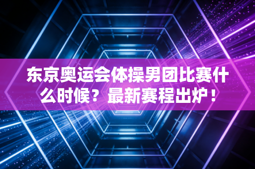 东京奥运会体操男团比赛什么时候？最新赛程出炉！