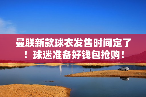 曼联新款球衣发售时间定了！球迷准备好钱包抢购！