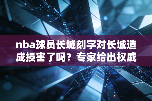 nba球员长城刻字对长城造成损害了吗？专家给出权威结论！