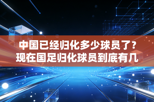 中国已经归化多少球员了？现在国足归化球员到底有几人？