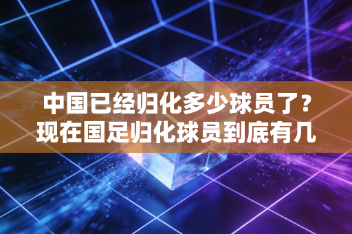 中国已经归化多少球员了？现在国足归化球员到底有几人？
