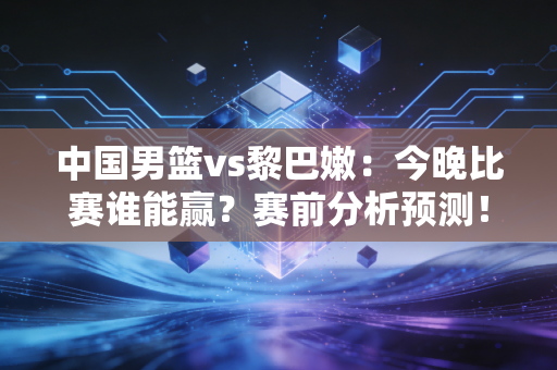 中国男篮vs黎巴嫩：今晚比赛谁能赢？赛前分析预测！