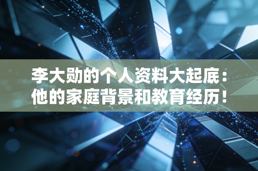李大勋的个人资料大起底：他的家庭背景和教育经历！