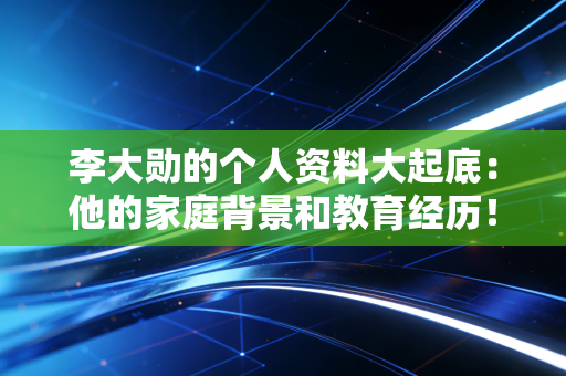 李大勋的个人资料大起底：他的家庭背景和教育经历！