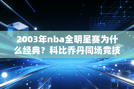 2003年nba全明星赛为什么经典？科比乔丹同场竞技成绝唱！