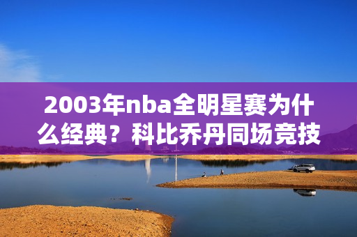 2003年nba全明星赛为什么经典？科比乔丹同场竞技成绝唱！