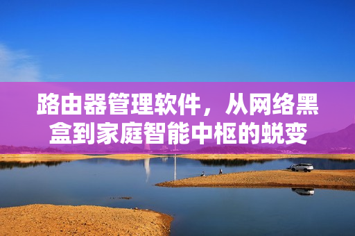路由器管理软件，从网络黑盒到家庭智能中枢的蜕变