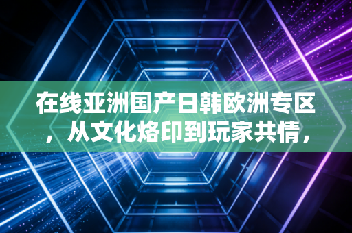 在线亚洲国产日韩欧洲专区，从文化烙印到玩家共情，一场跨越地域的游戏审美之旅