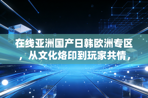 在线亚洲国产日韩欧洲专区，从文化烙印到玩家共情，一场跨越地域的游戏审美之旅