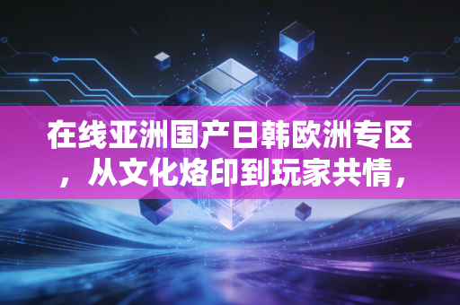 在线亚洲国产日韩欧洲专区，从文化烙印到玩家共情，一场跨越地域的游戏审美之旅