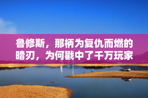 鲁修斯，那柄为复仇而燃的暗刃，为何戳中了千万玩家的软肋？