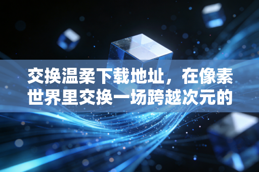 交换温柔下载地址，在像素世界里交换一场跨越次元的温柔救赎