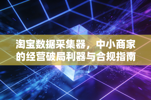淘宝数据采集器，中小商家的经营破局利器与合规指南