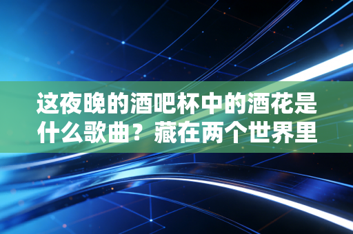这夜晚的酒吧杯中的酒花是什么歌曲？藏在两个世界里的都市孤独与情感救赎