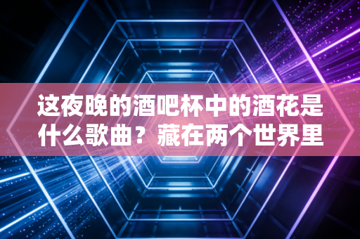 这夜晚的酒吧杯中的酒花是什么歌曲？藏在两个世界里的都市孤独与情感救赎