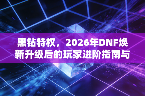 黑钻特权，2026年DNF焕新升级后的玩家进阶指南与氪金思考