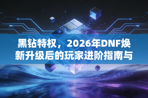 黑钻特权，2026年DNF焕新升级后的玩家进阶指南与氪金思考