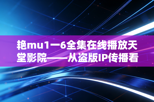 艳mu1一6全集在线播放天堂影院——从盗版IP传播看游戏行业的版权敬畏与跨媒介机遇