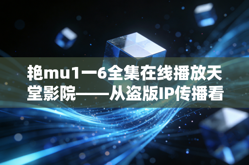 艳mu1一6全集在线播放天堂影院——从盗版IP传播看游戏行业的版权敬畏与跨媒介机遇