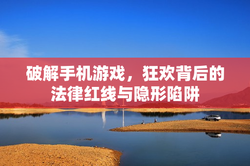 破解手机游戏，狂欢背后的法律红线与隐形陷阱