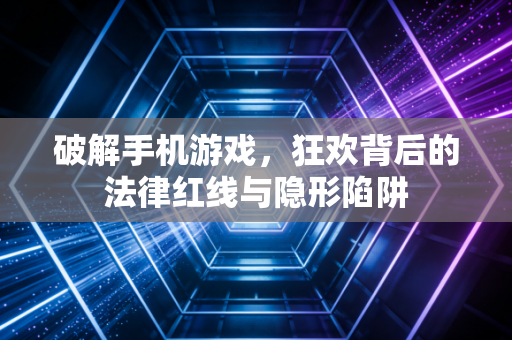 破解手机游戏，狂欢背后的法律红线与隐形陷阱