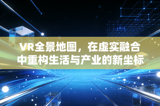 VR全景地图，在虚实融合中重构生活与产业的新坐标