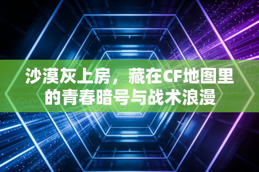 沙漠灰上房，藏在CF地图里的青春暗号与战术浪漫