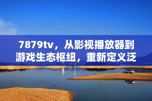 7879tv，从影视播放器到游戏生态枢纽，重新定义泛娱乐直播的价值边界