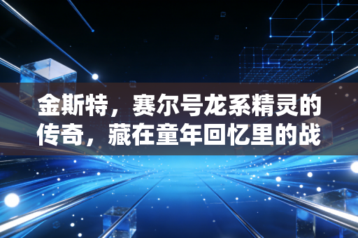 金斯特，赛尔号龙系精灵的传奇，藏在童年回忆里的战力密码