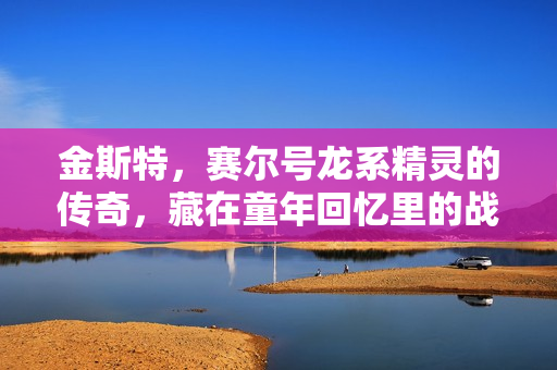 金斯特，赛尔号龙系精灵的传奇，藏在童年回忆里的战力密码
