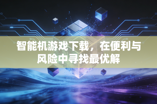 智能机游戏下载，在便利与风险中寻找最优解