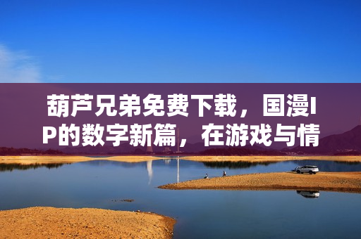 葫芦兄弟免费下载，国漫IP的数字新篇，在游戏与情怀中重拾童年热血
