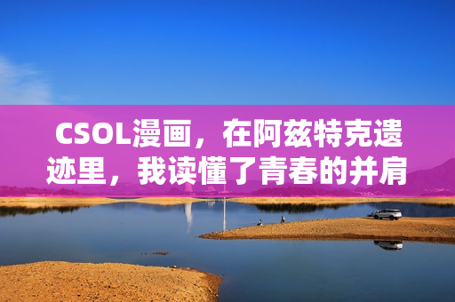 CSOL漫画，在阿兹特克遗迹里，我读懂了青春的并肩与救赎