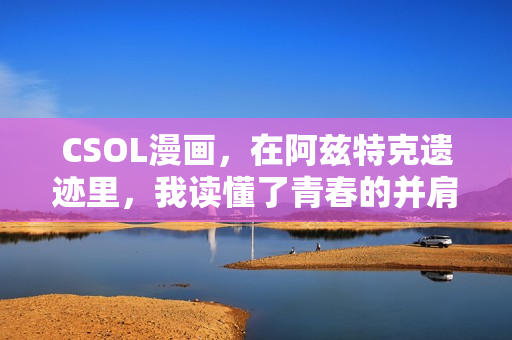 CSOL漫画，在阿兹特克遗迹里，我读懂了青春的并肩与救赎