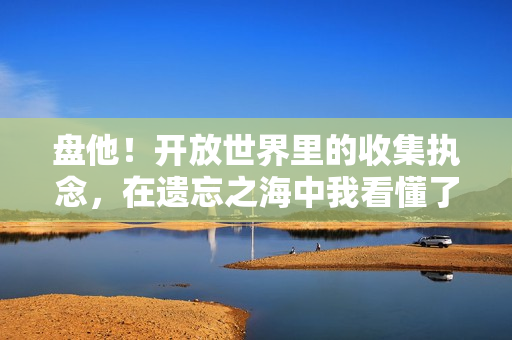 盘他！开放世界里的收集执念，在遗忘之海中我看懂了玩家的两难