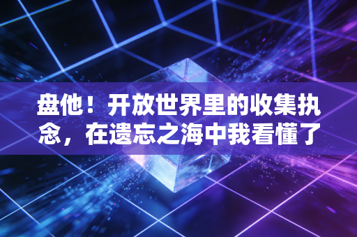 盘他！开放世界里的收集执念，在遗忘之海中我看懂了玩家的两难