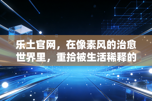 乐土官网，在像素风的治愈世界里，重拾被生活稀释的温度