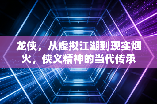 龙侠，从虚拟江湖到现实烟火，侠义精神的当代传承