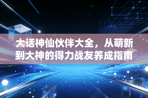 大话神仙伙伴大全，从萌新到大神的得力战友养成指南