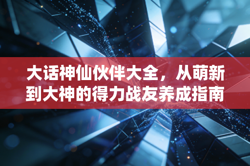 大话神仙伙伴大全，从萌新到大神的得力战友养成指南