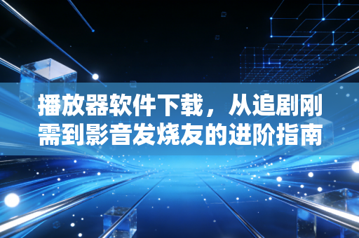 播放器软件下载，从追剧刚需到影音发烧友的进阶指南