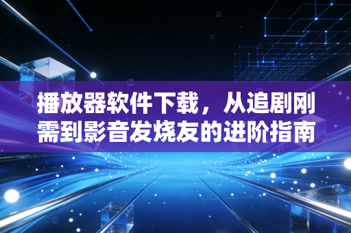 播放器软件下载，从追剧刚需到影音发烧友的进阶指南