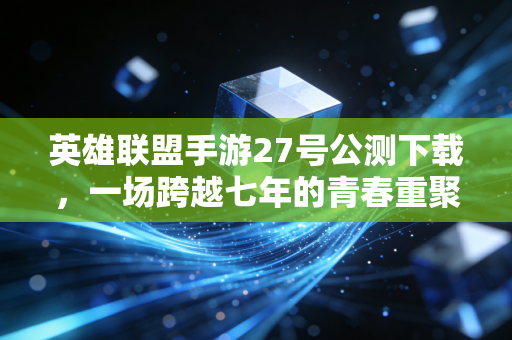 英雄联盟手游27号公测下载，一场跨越七年的青春重聚