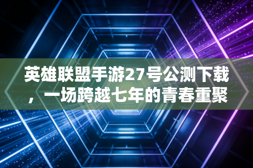 英雄联盟手游27号公测下载，一场跨越七年的青春重聚