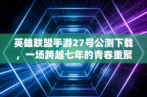 英雄联盟手游27号公测下载，一场跨越七年的青春重聚